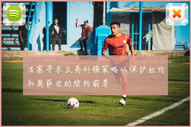 活塞寻求交易补强策略以保护杜伦和奥萨尔的续约前景