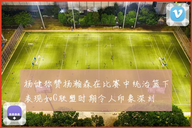 杨健称赞杨瀚森在比赛中统治篮下表现如G联盟时期令人印象深刻