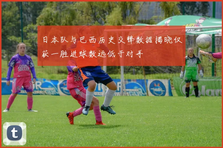日本队与巴西历史交锋数据揭晓仅获一胜进球数远低于对手
