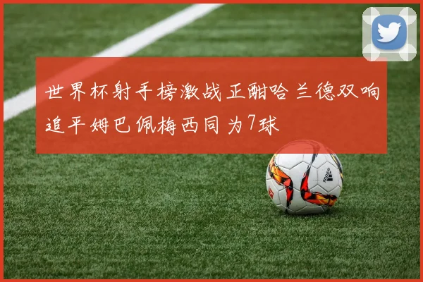 世界杯射手榜激战正酣哈兰德双响追平姆巴佩梅西同为7球