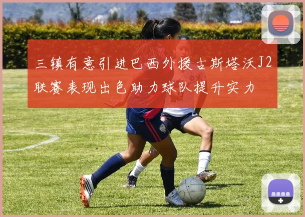 三镇有意引进巴西外援古斯塔沃J2联赛表现出色助力球队提升实力