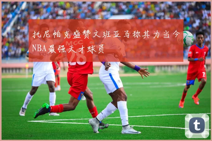 托尼帕克盛赞文班亚马称其为当今NBA最强天才球员
