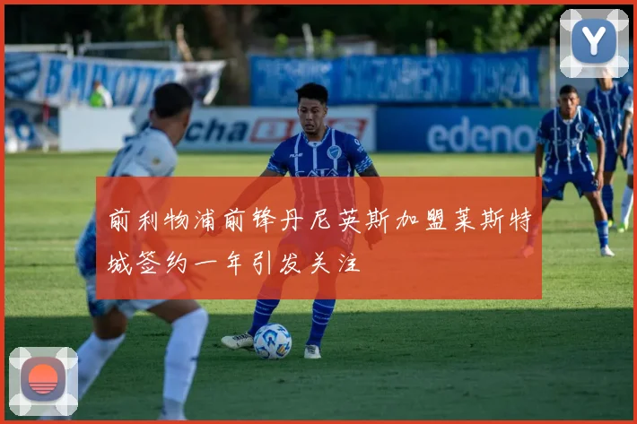 前利物浦前锋丹尼英斯加盟莱斯特城签约一年引发关注
