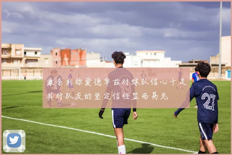 康奈利称爱德华兹对球队信心十足其对队友的坚定信任显而易见