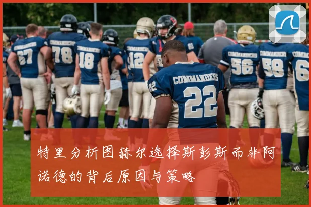 特里分析图赫尔选择斯彭斯而非阿诺德的背后原因与策略
