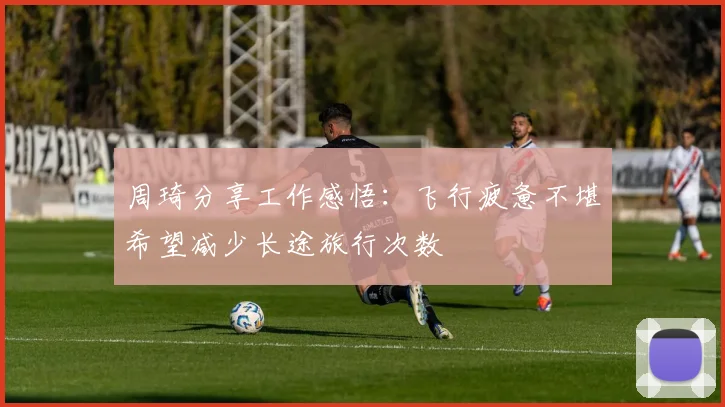周琦分享工作感悟：飞行疲惫不堪希望减少长途旅行次数