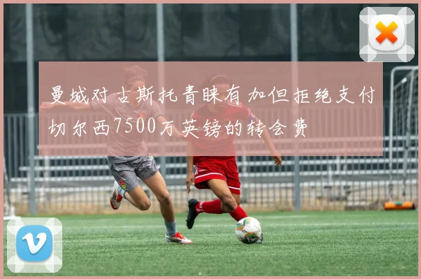 曼城对古斯托青睐有加但拒绝支付切尔西7500万英镑的转会费