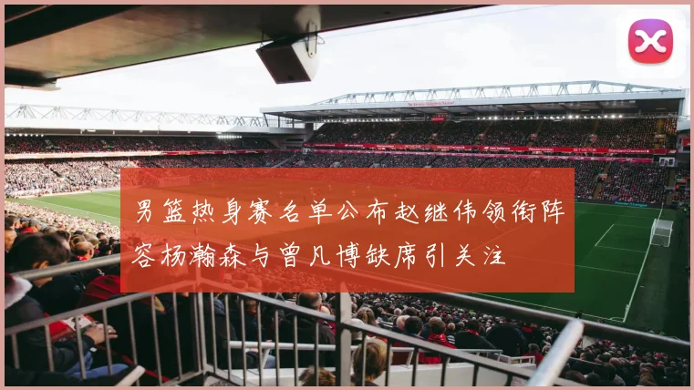 男篮热身赛名单公布赵继伟领衔阵容杨瀚森与曾凡博缺席引关注