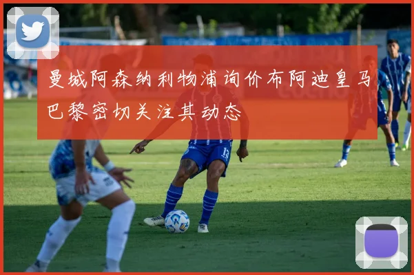 曼城阿森纳利物浦询价布阿迪皇马巴黎密切关注其动态