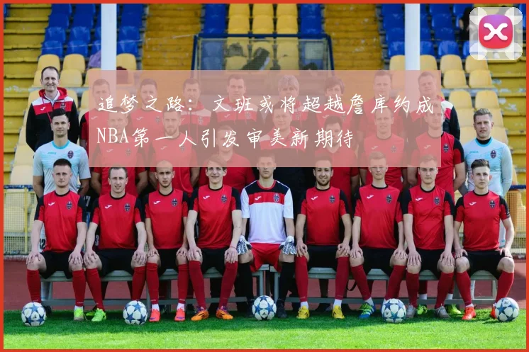 追梦之路：文班或将超越詹库约成NBA第一人引发审美新期待