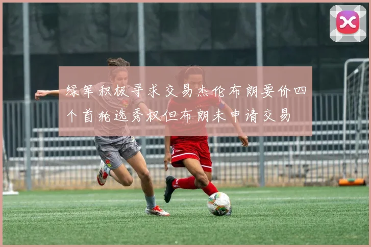 绿军积极寻求交易杰伦布朗要价四个首轮选秀权但布朗未申请交易