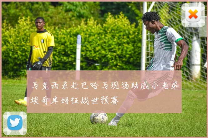 马克西亲赴巴哈马现场助威小老弟埃奇库姆征战世预赛